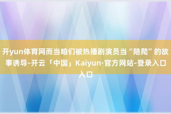 开yun体育网而当咱们被热播剧演员当“陪爬”的故事诱导-开云「中国」Kaiyun·官方网站-登录入口