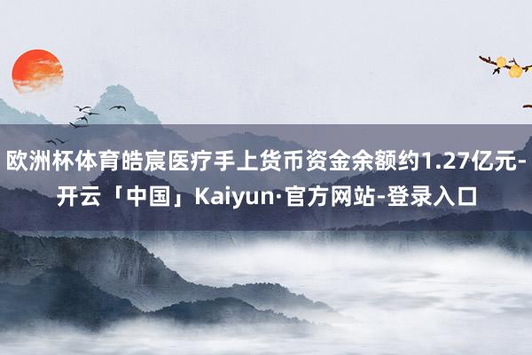 欧洲杯体育皓宸医疗手上货币资金余额约1.27亿元-开云「中国」Kaiyun·官方网站-登录入口