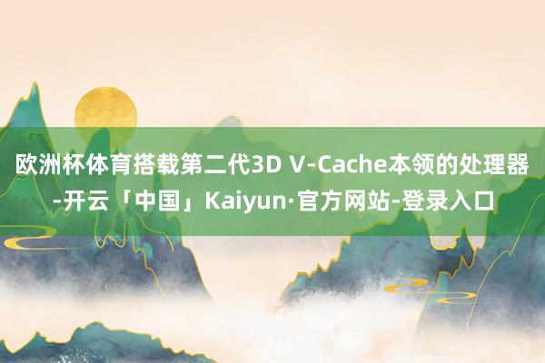 欧洲杯体育搭载第二代3D V-Cache本领的处理器-开云「中国」Kaiyun·官方网站-登录入口
