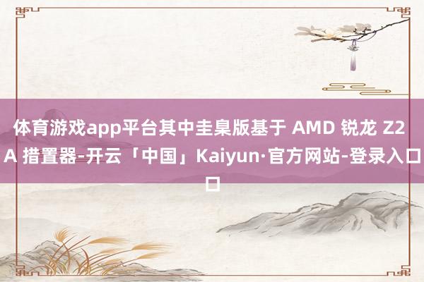 体育游戏app平台其中圭臬版基于 AMD 锐龙 Z2 A 措置器-开云「中国」Kaiyun·官方网站-登录入口