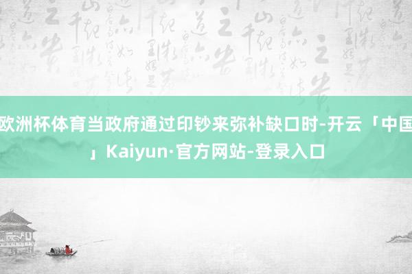 欧洲杯体育当政府通过印钞来弥补缺口时-开云「中国」Kaiyun·官方网站-登录入口