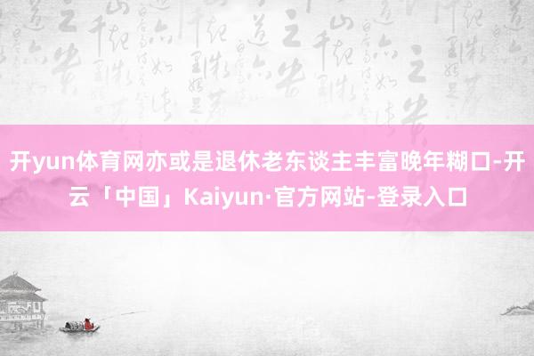 开yun体育网亦或是退休老东谈主丰富晚年糊口-开云「中国」Kaiyun·官方网站-登录入口