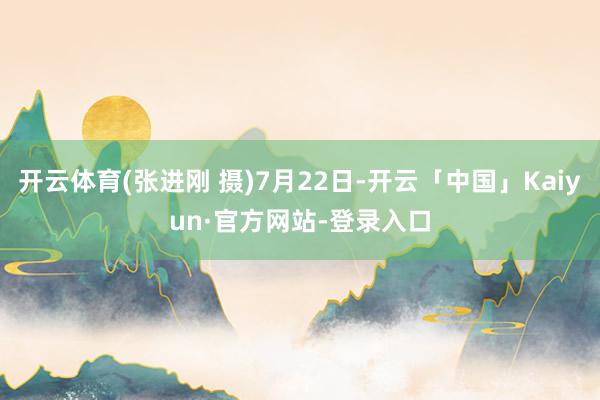 开云体育(张进刚 摄)7月22日-开云「中国」Kaiyun·官方网站-登录入口