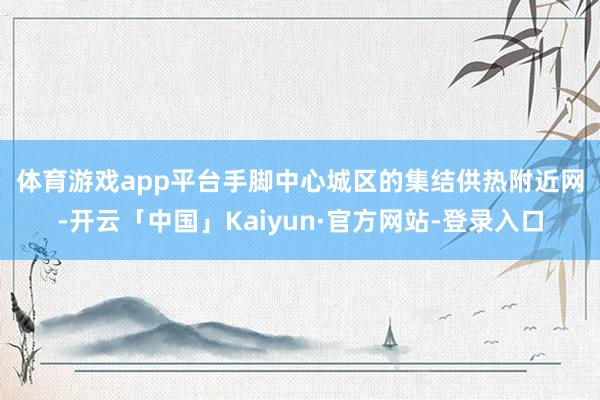 体育游戏app平台　　手脚中心城区的集结供热附近网-开云「中国」Kaiyun·官方网站-登录入口