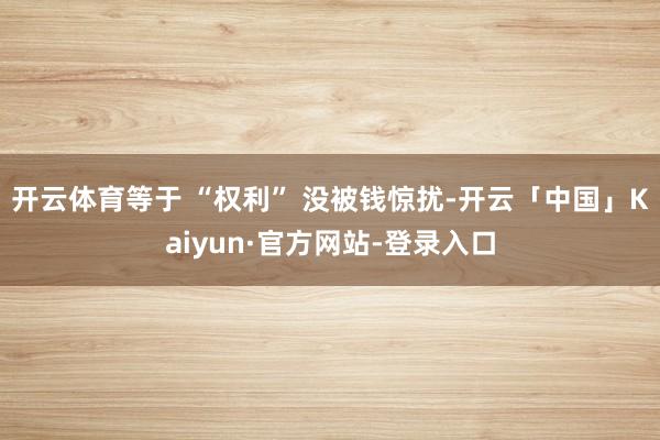开云体育等于 “权利” 没被钱惊扰-开云「中国」Kaiyun·官方网站-登录入口