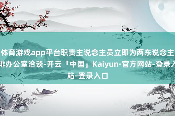 体育游戏app平台职责主说念主员立即为两东说念主安排办公室洽谈-开云「中国」Kaiyun·官方网站-登录入口