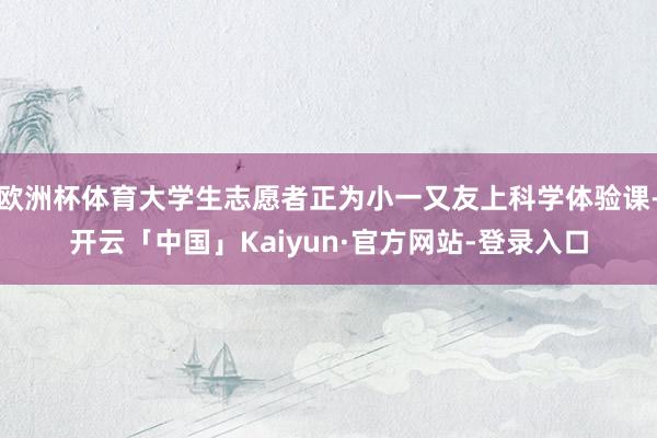 欧洲杯体育大学生志愿者正为小一又友上科学体验课-开云「中国」Kaiyun·官方网站-登录入口