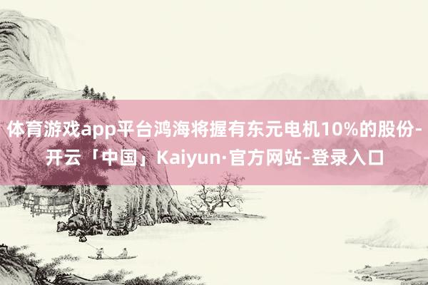 体育游戏app平台鸿海将握有东元电机10%的股份-开云「中国」Kaiyun·官方网站-登录入口