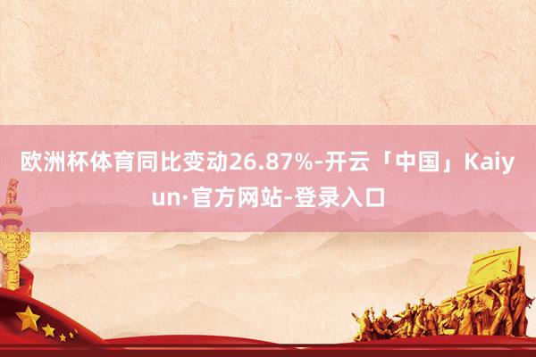 欧洲杯体育同比变动26.87%-开云「中国」Kaiyun·官方网站-登录入口