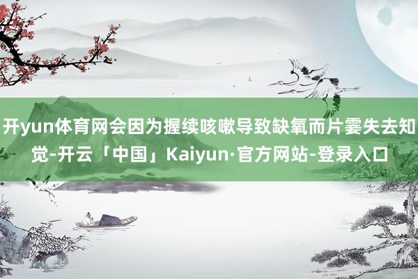 开yun体育网会因为握续咳嗽导致缺氧而片霎失去知觉-开云「中国」Kaiyun·官方网站-登录入口