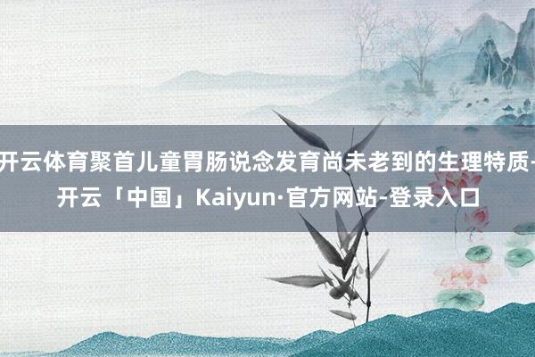 开云体育聚首儿童胃肠说念发育尚未老到的生理特质-开云「中国」Kaiyun·官方网站-登录入口