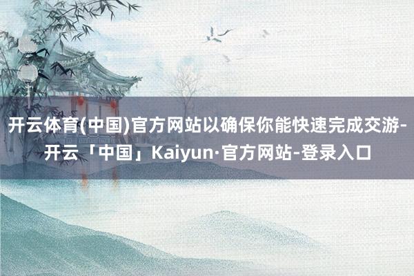 开云体育(中国)官方网站以确保你能快速完成交游-开云「中国」Kaiyun·官方网站-登录入口