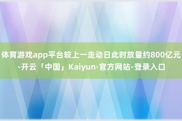 体育游戏app平台较上一走动日此时放量约800亿元-开云「中国」Kaiyun·官方网站-登录入口