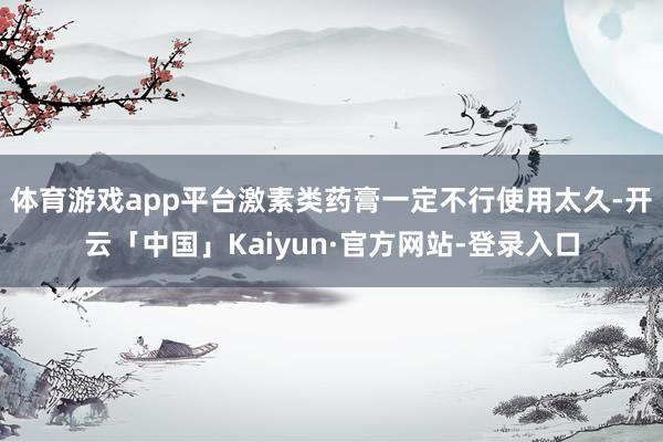 体育游戏app平台激素类药膏一定不行使用太久-开云「中国」Kaiyun·官方网站-登录入口