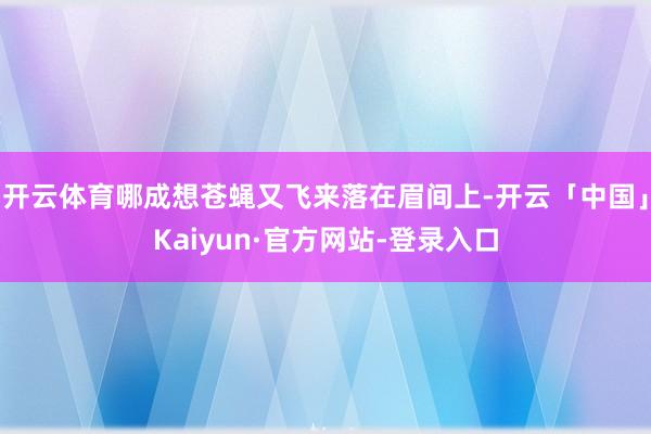 开云体育哪成想苍蝇又飞来落在眉间上-开云「中国」Kaiyun·官方网站-登录入口