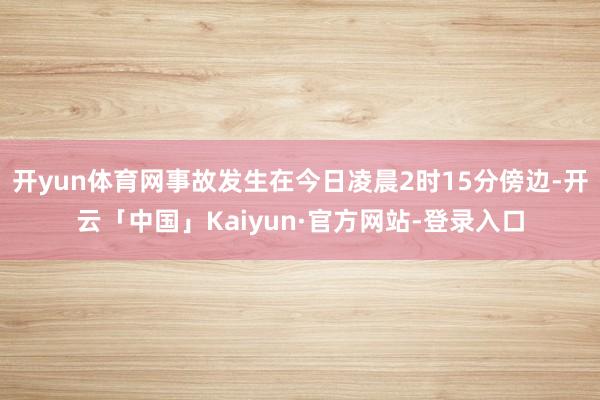 开yun体育网事故发生在今日凌晨2时15分傍边-开云「中国」Kaiyun·官方网站-登录入口