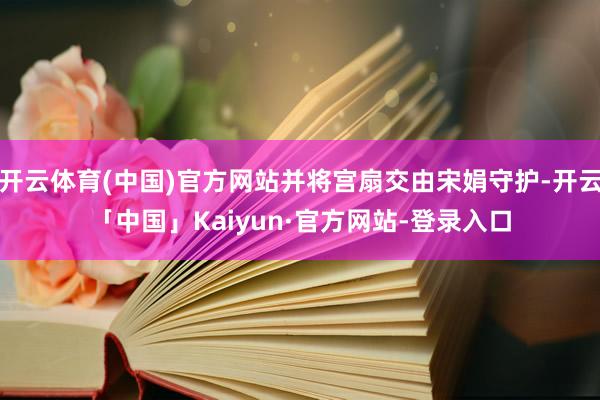 开云体育(中国)官方网站并将宫扇交由宋娟守护-开云「中国」Kaiyun·官方网站-登录入口