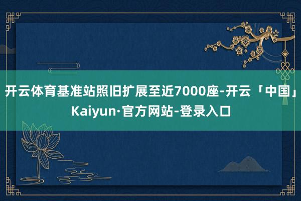 开云体育基准站照旧扩展至近7000座-开云「中国」Kaiyun·官方网站-登录入口