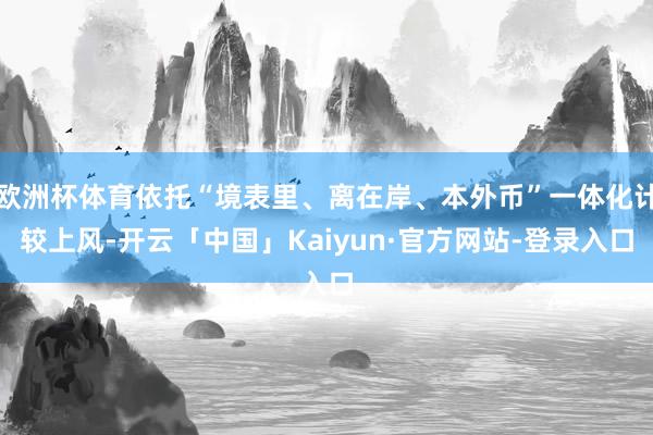 欧洲杯体育依托“境表里、离在岸、本外币”一体化计较上风-开云「中国」Kaiyun·官方网站-登录入口