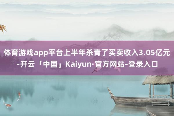 体育游戏app平台上半年杀青了买卖收入3.05亿元-开云「中国」Kaiyun·官方网站-登录入口