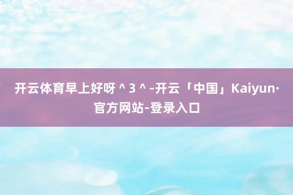 开云体育早上好呀＾3＾-开云「中国」Kaiyun·官方网站-登录入口