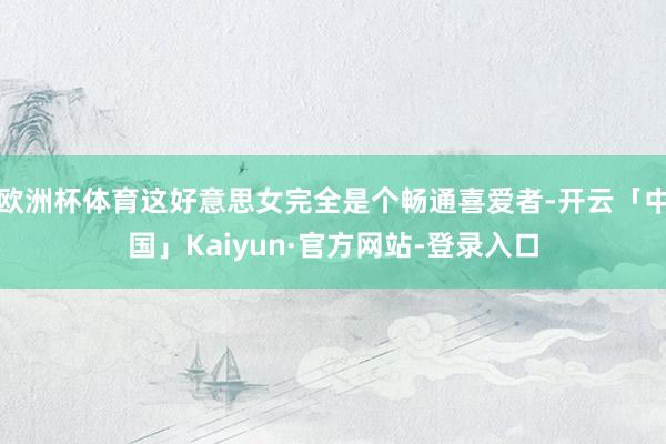 欧洲杯体育这好意思女完全是个畅通喜爱者-开云「中国」Kaiyun·官方网站-登录入口