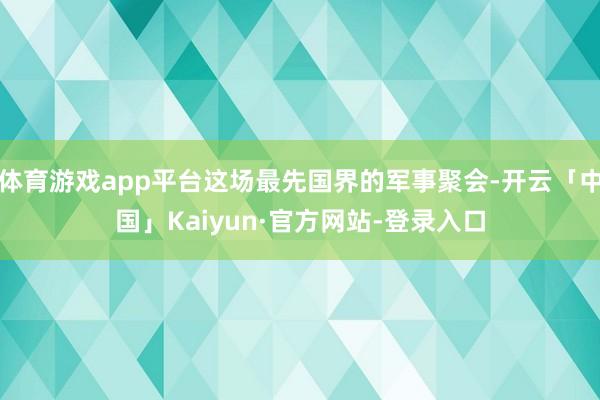 体育游戏app平台这场最先国界的军事聚会-开云「中国」Kaiyun·官方网站-登录入口