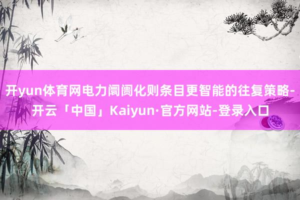 开yun体育网电力阛阓化则条目更智能的往复策略-开云「中国」Kaiyun·官方网站-登录入口
