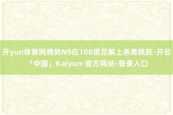 开yun体育网腾势N9在108项见解上杀青跳跃-开云「中国」Kaiyun·官方网站-登录入口