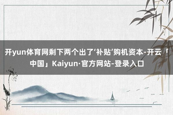 开yun体育网剩下两个出了‘补贴’购机资本-开云「中国」Kaiyun·官方网站-登录入口