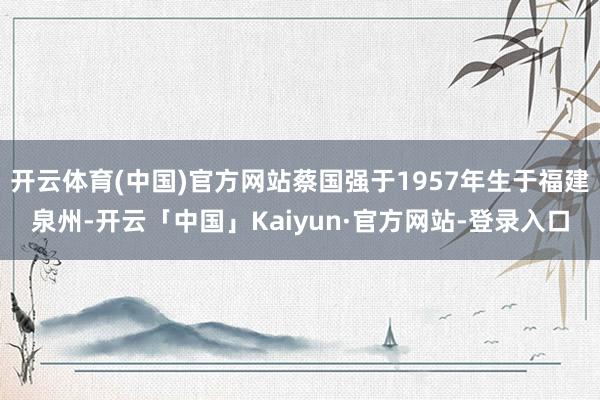 开云体育(中国)官方网站蔡国强于1957年生于福建泉州-开云「中国」Kaiyun·官方网站-登录入口
