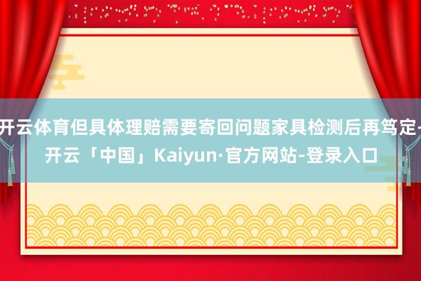 开云体育但具体理赔需要寄回问题家具检测后再笃定-开云「中国」Kaiyun·官方网站-登录入口