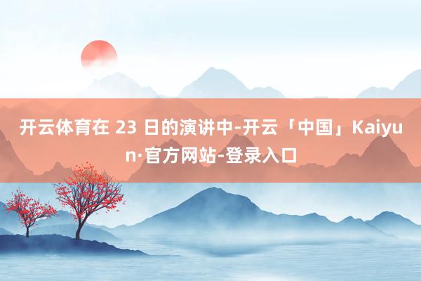 开云体育在 23 日的演讲中-开云「中国」Kaiyun·官方网站-登录入口