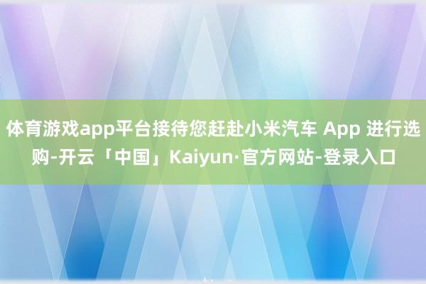 体育游戏app平台接待您赶赴小米汽车 App 进行选购-开云「中国」Kaiyun·官方网站-登录入口