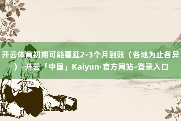 开云体育初期可能蔓延2-3个月到账（各地为止各异）-开云「中国」Kaiyun·官方网站-登录入口
