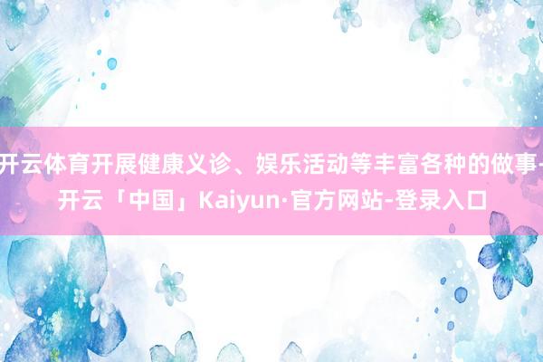 开云体育开展健康义诊、娱乐活动等丰富各种的做事-开云「中国」Kaiyun·官方网站-登录入口