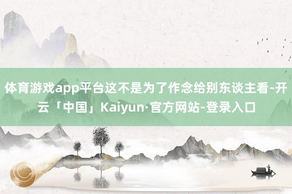 体育游戏app平台这不是为了作念给别东谈主看-开云「中国」Kaiyun·官方网站-登录入口
