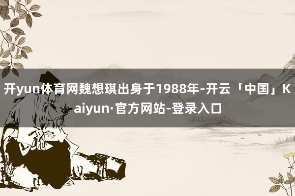 开yun体育网魏想琪出身于1988年-开云「中国」Kaiyun·官方网站-登录入口