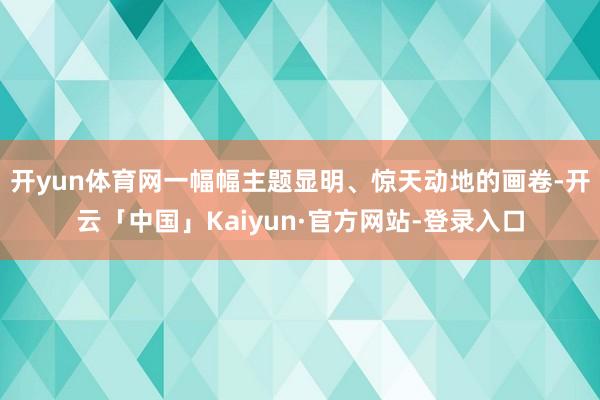 开yun体育网一幅幅主题显明、惊天动地的画卷-开云「中国」Kaiyun·官方网站-登录入口