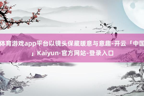 体育游戏app平台以镜头保藏暖意与意趣-开云「中国」Kaiyun·官方网站-登录入口