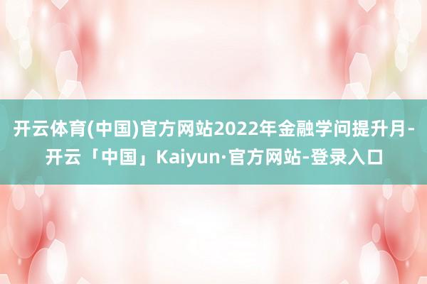 开云体育(中国)官方网站2022年金融学问提升月-开云「中国」Kaiyun·官方网站-登录入口