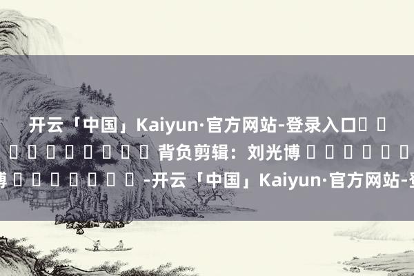开云「中国」Kaiyun·官方网站-登录入口												  								背负剪辑：刘光博 							-开云「中国」Kaiyun·官方网站-登录入口