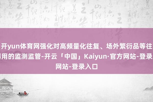 开yun体育网强化对高频量化往复、场外繁衍品等往复器用的监测监管-开云「中国」Kaiyun·官方网站-登录入口