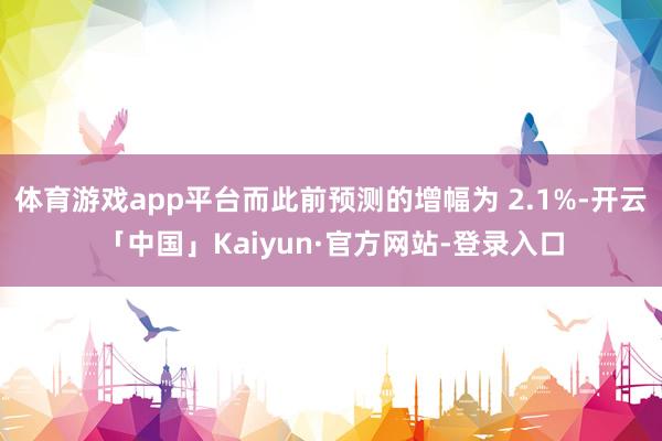 体育游戏app平台而此前预测的增幅为 2.1%-开云「中国」Kaiyun·官方网站-登录入口
