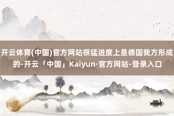 开云体育(中国)官方网站很猛进度上是德国我方形成的-开云「中国」Kaiyun·官方网站-登录入口