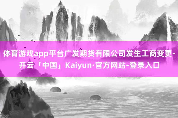 体育游戏app平台广发期货有限公司发生工商变更-开云「中国」Kaiyun·官方网站-登录入口
