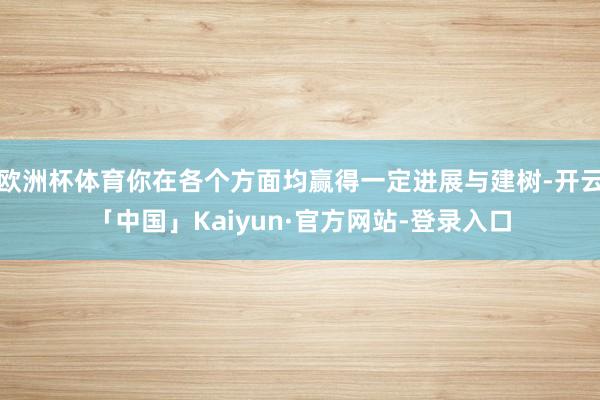 欧洲杯体育你在各个方面均赢得一定进展与建树-开云「中国」Kaiyun·官方网站-登录入口