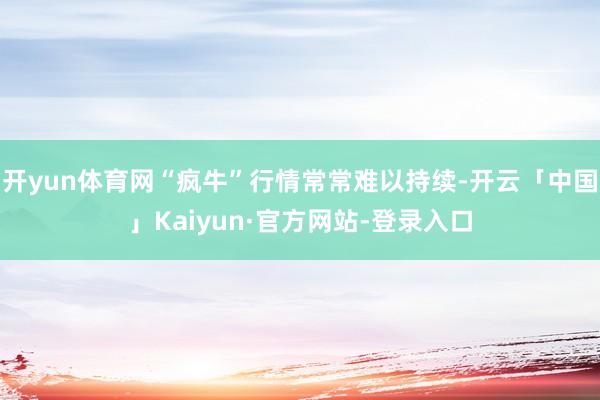 开yun体育网“疯牛”行情常常难以持续-开云「中国」Kaiyun·官方网站-登录入口
