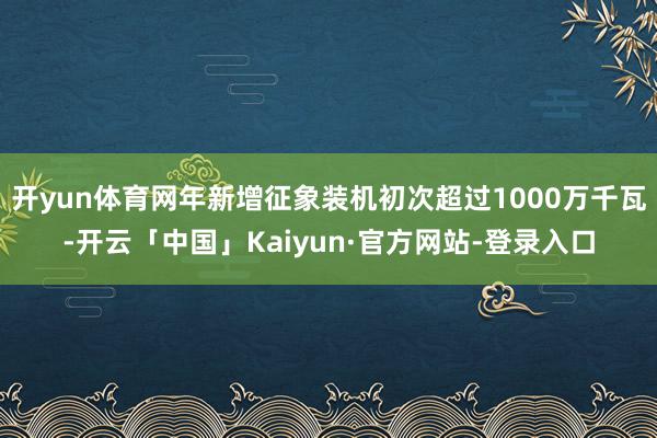 开yun体育网年新增征象装机初次超过1000万千瓦-开云「中国」Kaiyun·官方网站-登录入口