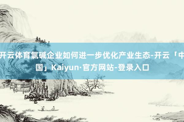 开云体育氯碱企业如何进一步优化产业生态-开云「中国」Kaiyun·官方网站-登录入口
